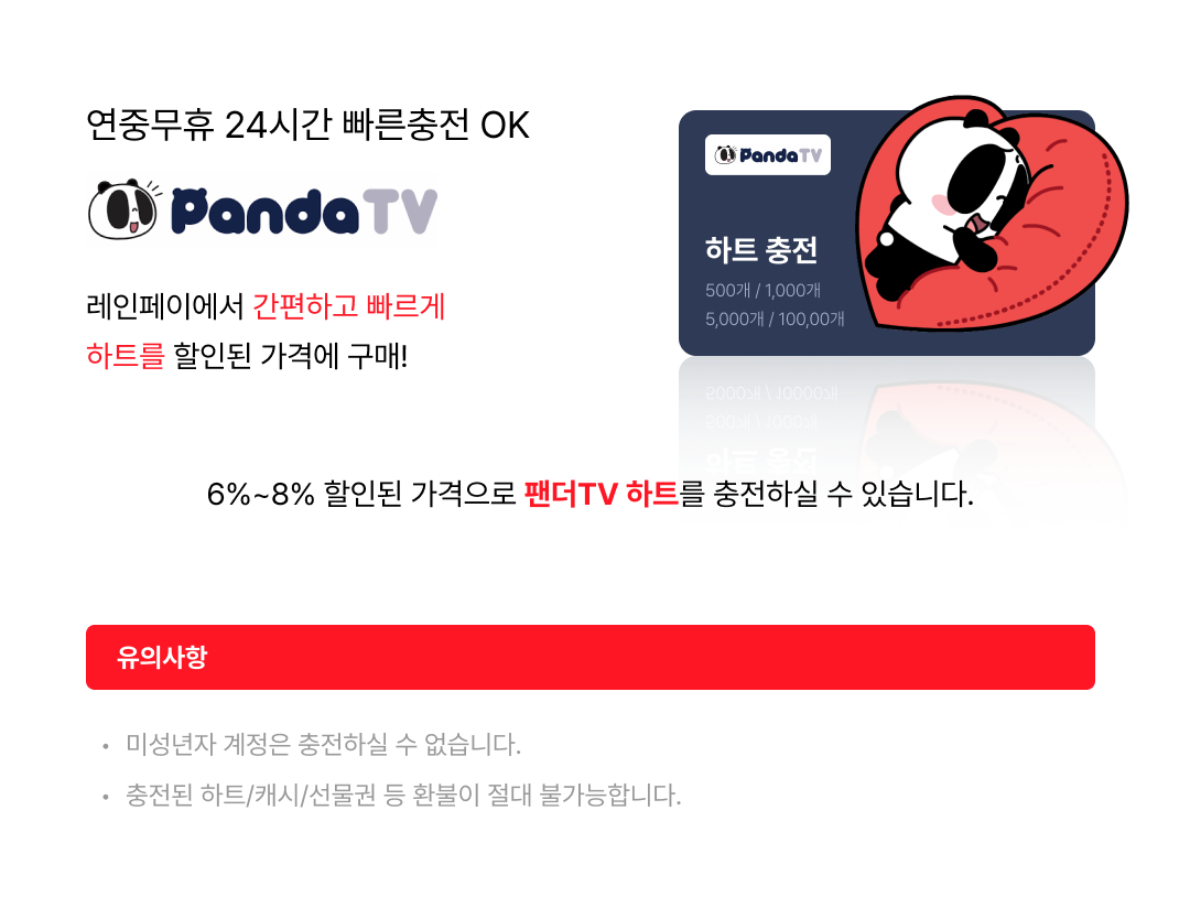 연중무휴 24시간 빠른 충전 OK 판다 TV 하트 충전 500개/1,000개/5,000개/10,000개 레인 페이에서 간편하고 빠르게 판다 TV 하트를 할인된 가격에 구매! 6%~8% 할인된 가격으로 판다 TV 하트를 충전하실 수 있습니다. 유의 사항·미성년자 계정은 충전하실 수 없습니다. ·충전된 하트/캐시/선물권 등 환불이 절대 불가능합니다.